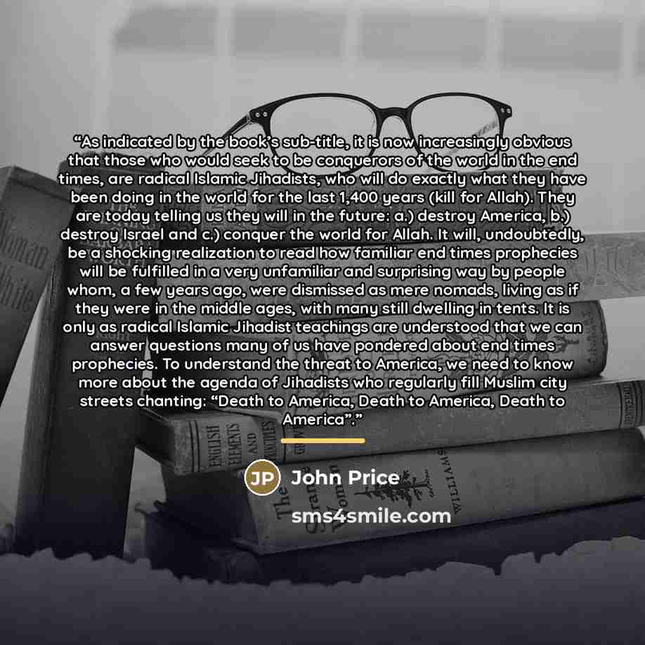 “As indicated by the book’s sub-title, it is now increasingly obvious that those who would seek to be conquerors of the world in the end times, are radical Islamic Jihadists, who will do exactly what they have been doing in the world for the last 1,400 years (kill for Allah). They are today telling…” quote by John Price