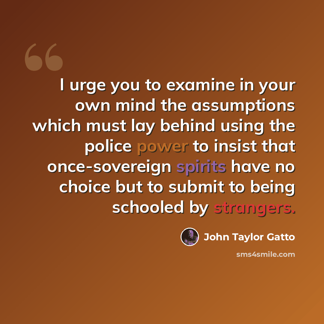 “I urge you to examine in your own mind the assumptions which must lay behind using the police power to insist that once-sovereign spirits have no choice but to submit to being schooled by strangers.” quote by John Taylor Gatto