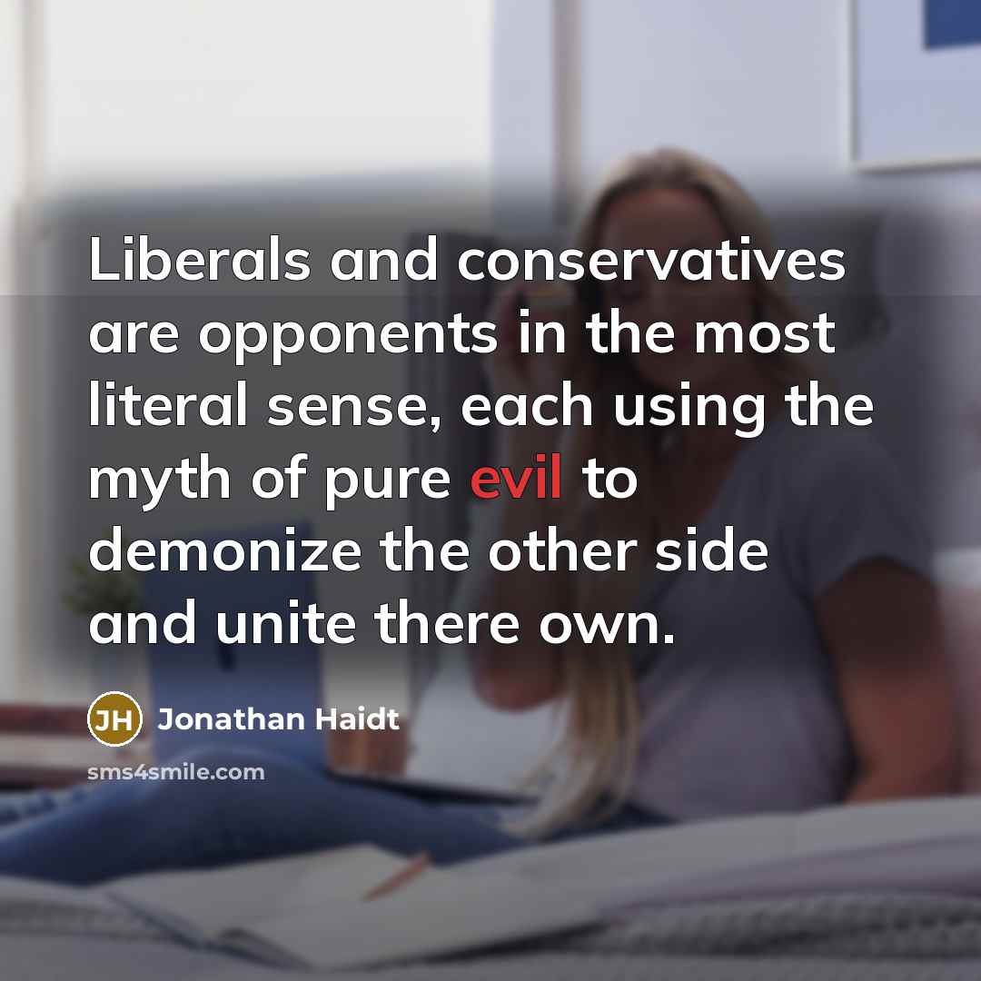 “Liberals and conservatives are opponents in the most literal sense, each using the myth of pure evil to demonize the other side and unite there own.” quote by Jonathan Haidt