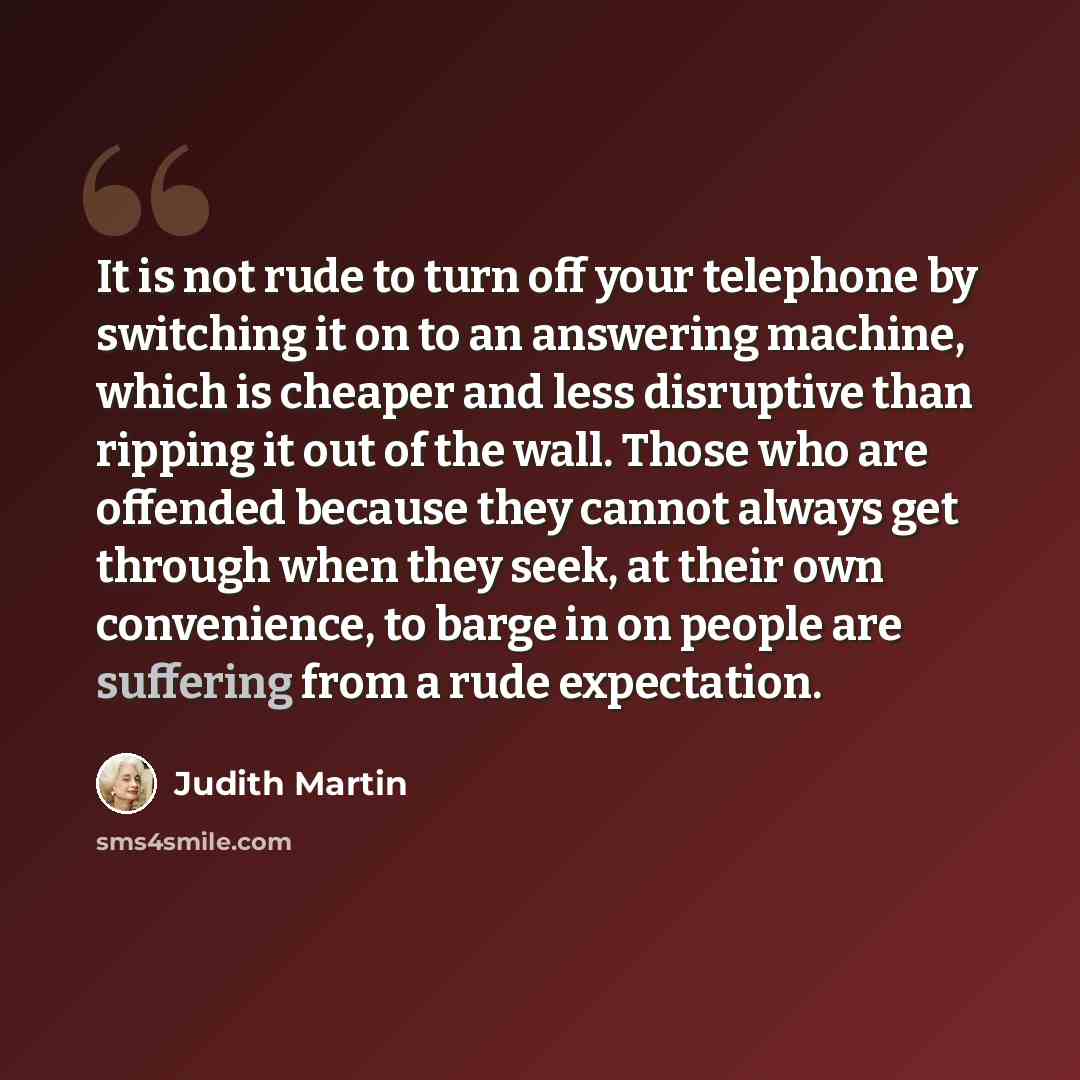 “It is not rude to turn off your telephone by switching it on to an answering machine, which is cheaper and less disruptive than ripping it out of the wall. Those who are offended because they cannot always get through when they seek, at their own convenience, to barge in on people are suffering…” quote by Judith Martin