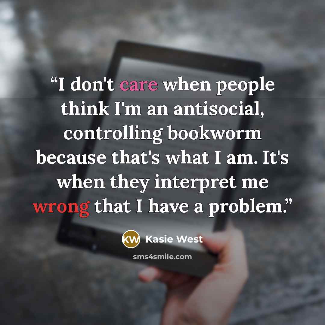 “I don't care when people think I'm an antisocial, controlling bookworm because that's what I am. It's when they interpret me wrong that I have a problem.” quote by Kasie West