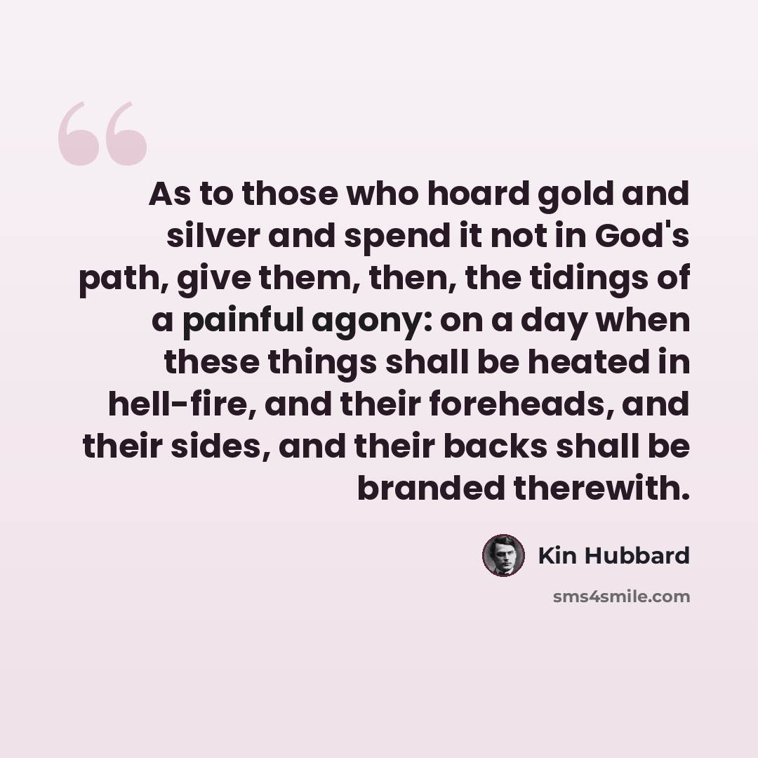 “As to those who hoard gold and silver and spend it not in God's path, give them, then, the tidings of a painful agony: on a day when these things shall be heated in hell-fire, and their foreheads, and their sides, and their backs shall be branded therewith.” quote by Kin Hubbard