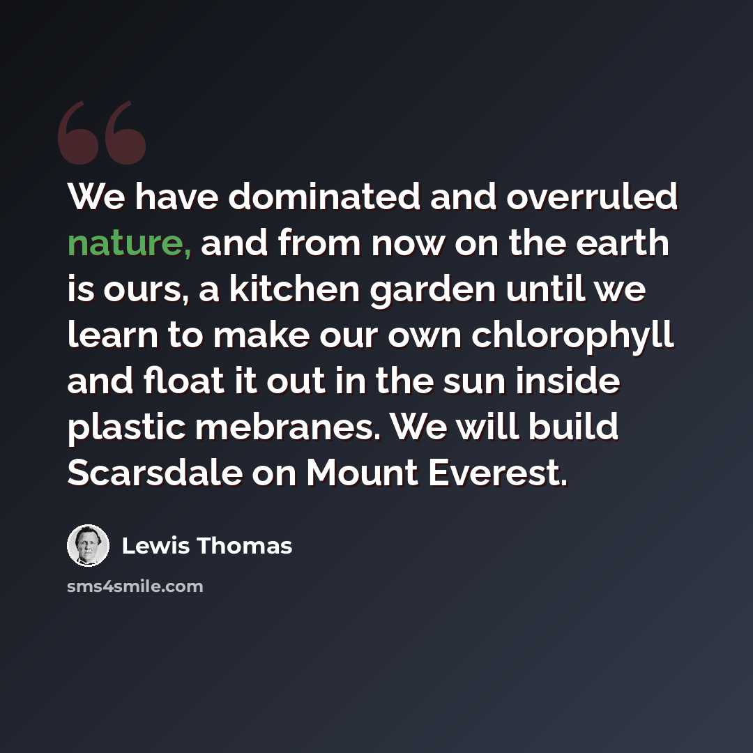 “We have dominated and overruled nature, and from now on the earth is ours, a kitchen garden until we learn to make our own chlorophyll and float it out in the sun inside plastic mebranes. We will build Scarsdale on Mount Everest.” quote by Lewis Thomas