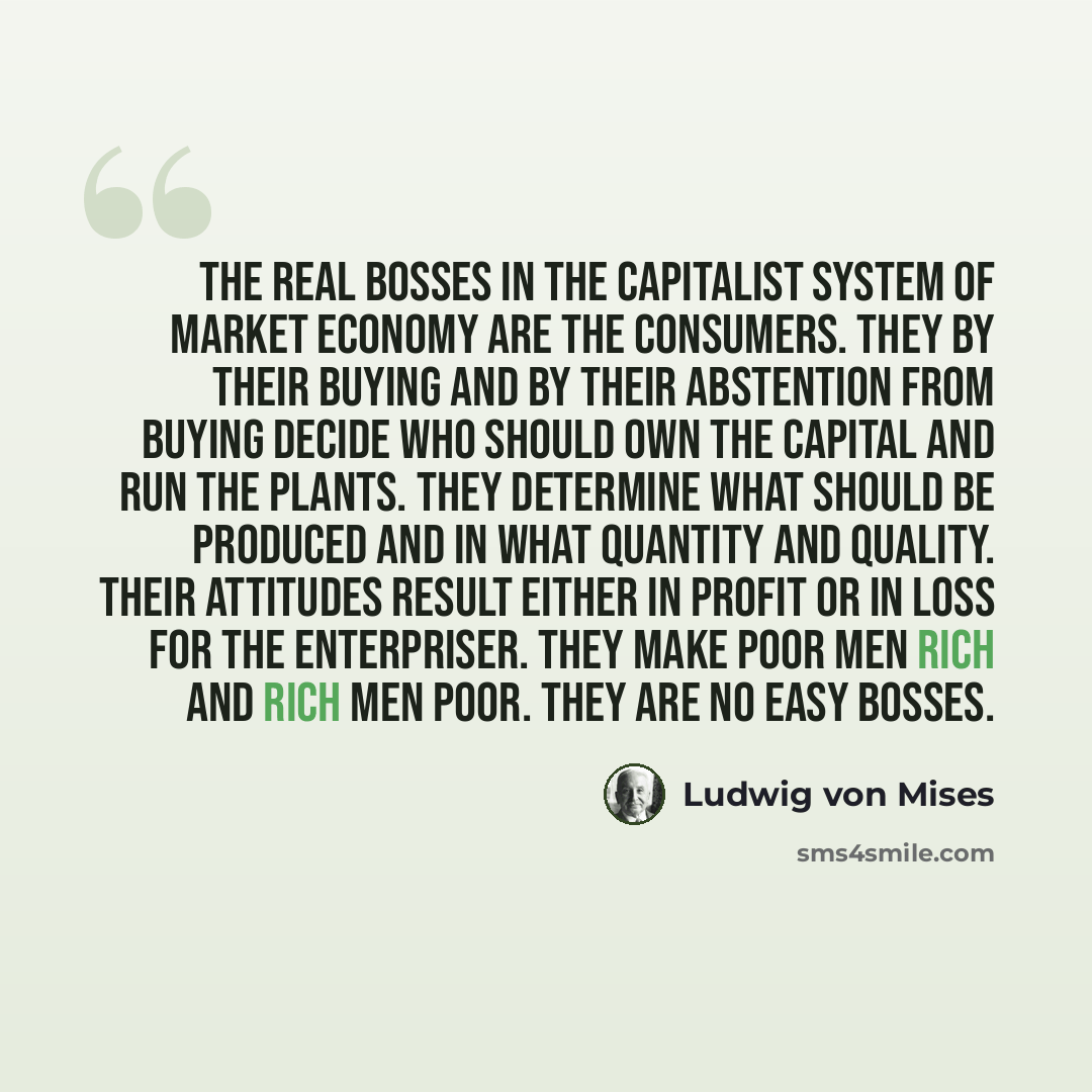 “The real bosses in the capitalist system of market economy are the consumers. They by their buying and by their abstention from buying decide who should own the capital and run the plants. They determine what should be produced and in what quantity and quality. Their attitudes result either in…” quote by Ludwig von Mises