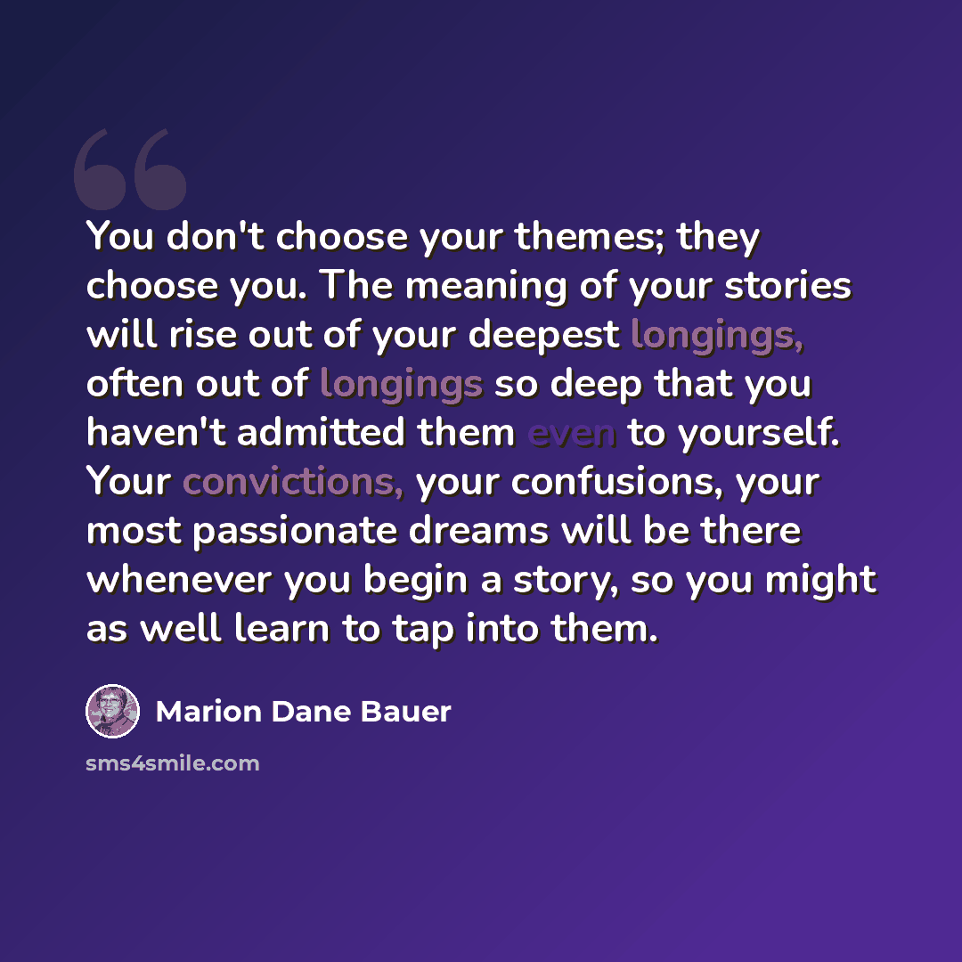 “You don't choose your themes; they choose you. The meaning of your stories will rise out of your deepest longings, often out of longings so deep that you haven't admitted them even to yourself. Your convictions, your confusions, your most passionate dreams will be there whenever you begin a story…” quote by Marion Dane Bauer