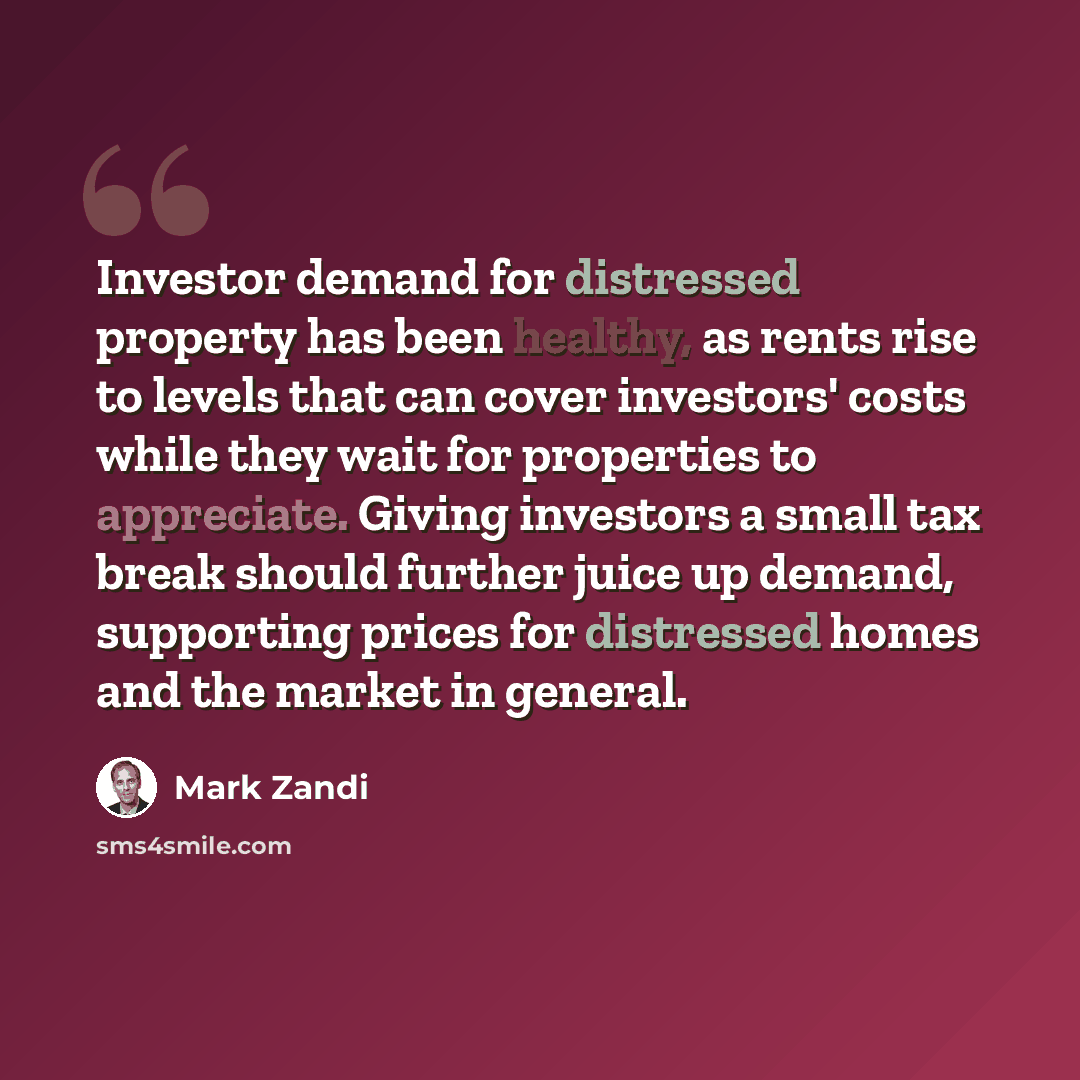 “Investor demand for distressed property has been healthy, as rents rise to levels that can cover investors' costs while they wait for properties to appreciate. Giving investors a small tax break should further juice up demand, supporting prices for distressed homes and the market in general.” quote by Mark Zandi