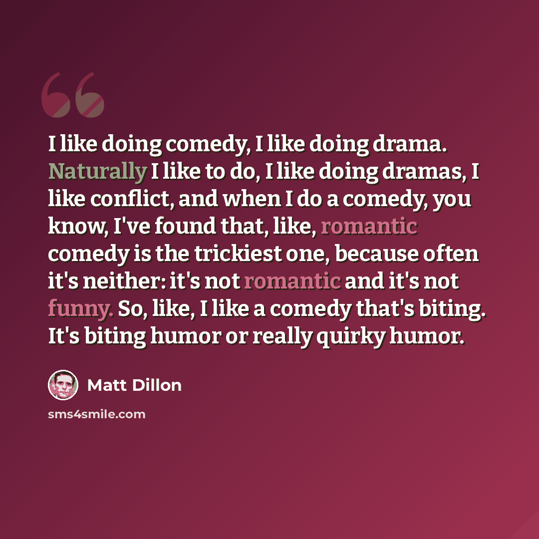“I like doing comedy, I like doing drama. Naturally I like to do, I like doing dramas, I like conflict, and when I do a comedy, you know, I've found that, like, romantic comedy is the trickiest one, because often it's neither: it's not romantic and it's not funny. So, like, I like a comedy that's…” quote by Matt Dillon