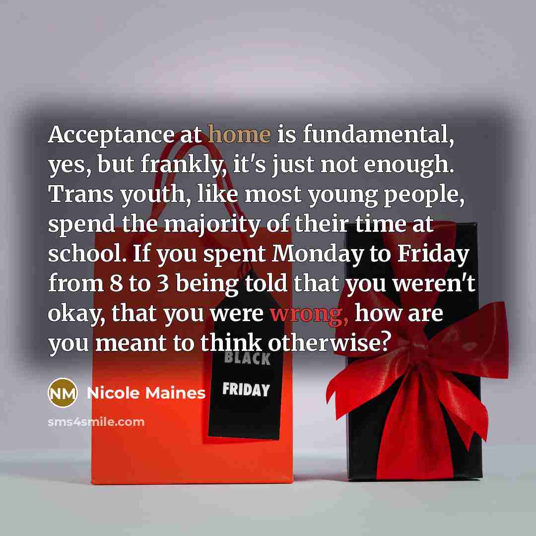 “Acceptance at home is fundamental, yes, but frankly, it's just not enough. Trans youth, like most young people, spend the majority of their time at school. If you spent Monday to Friday from 8 to 3 being told that you weren't okay, that you were wrong, how are you meant to think otherwise?” quote by Nicole Maines