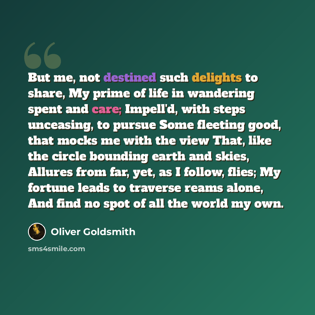 “But me, not destined such delights to share, My prime of life in wandering spent and care; Impell'd, with steps unceasing, to pursue Some fleeting good, that mocks me with the view That, like the circle bounding earth and skies, Allures from far, yet, as I follow, flies; My fortune leads to…” quote by Oliver Goldsmith