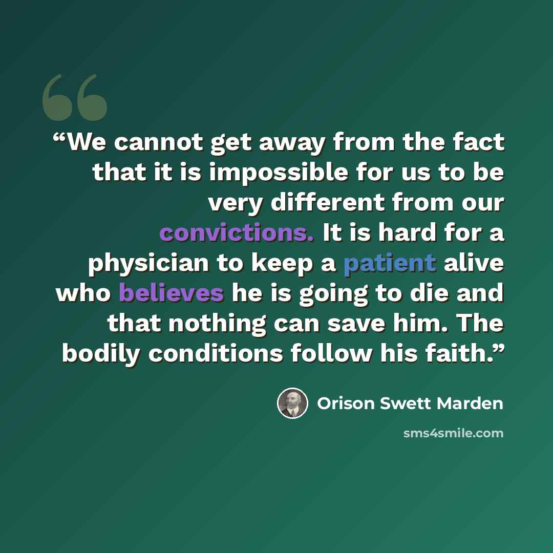 “We cannot get away from the fact that it is impossible for us to be very different from our convictions. It is hard for a physician to keep a patient alive who believes he is going to die and that nothing can save him. The bodily conditions follow his faith.” quote by Orison Swett Marden