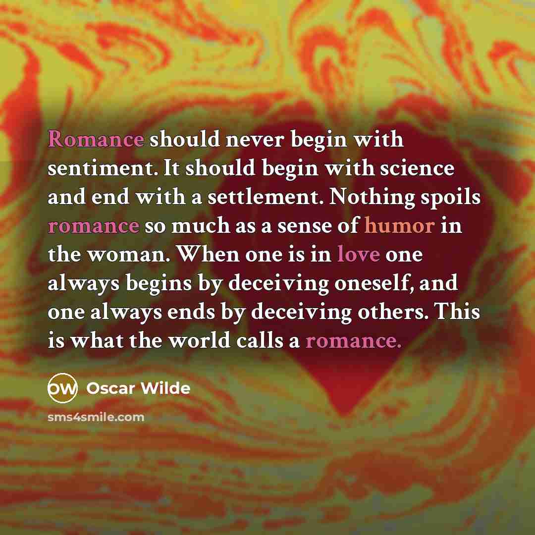 “Romance should never begin with sentiment. It should begin with science and end with a settlement. Nothing spoils romance so much as a sense of humor in the woman. When one is in love one always begins by deceiving oneself, and one always ends by deceiving others. This is what the world calls a…” quote by Oscar Wilde