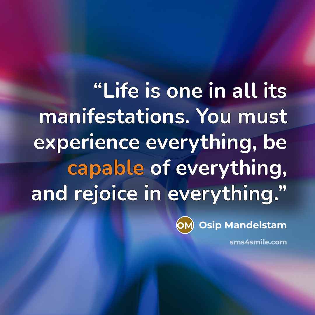 “Life is one in all its manifestations. You must experience everything, be capable of everything, and rejoice in everything.” quote by Osip Mandelstam