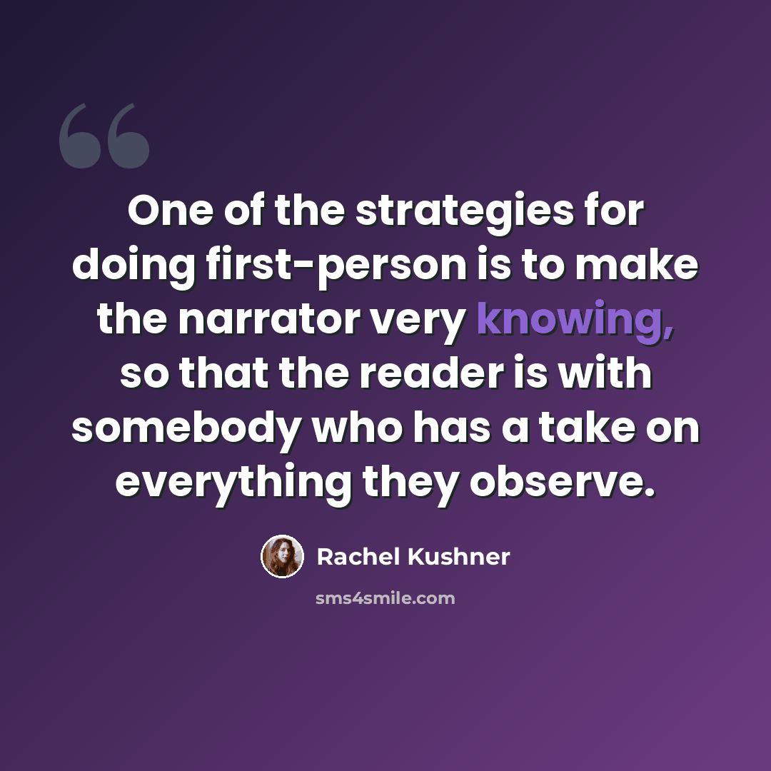 “One of the strategies for doing first-person is to make the narrator very knowing, so that the reader is with somebody who has a take on everything they observe.” quote by Rachel Kushner