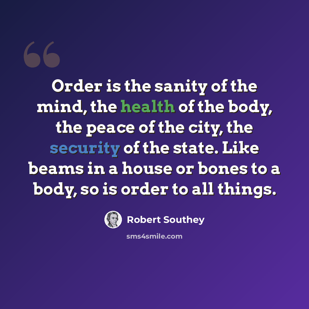 “Order is the sanity of the mind, the health of the body, the peace of the city, the security of the state. Like beams in a house or bones to a body, so is order to all things.” quote by Robert Southey