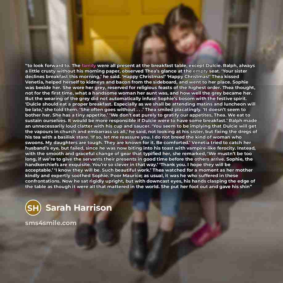 “to look forward to. The family were all present at the breakfast table, except Dulcie. Ralph, always a little crusty without his morning paper, observed Thea’s glance at the empty seat. ‘Your sister declines breakfast this morning,’ he said. ‘Happy Christmas!’ ‘Happy Christmas!’ Thea kissed…” quote by Sarah Harrison