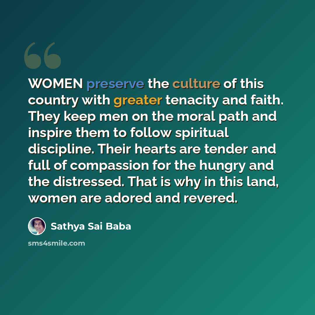 “WOMEN preserve the culture of this country with greater tenacity and faith. They keep men on the moral path and inspire them to follow spiritual discipline. Their hearts are tender and full of compassion for the hungry and the distressed. That is why in this land, women are adored and revered.” quote by Sathya Sai Baba
