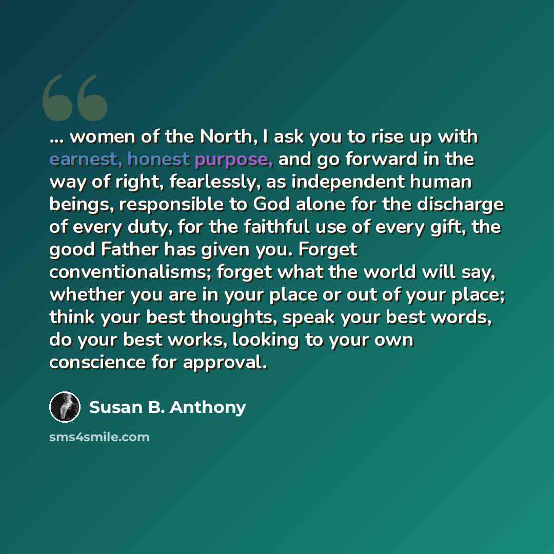 “... women of the North, I ask you to rise up with earnest, honest purpose, and go forward in the way of right, fearlessly, as independent human beings, responsible to God alone for the discharge of every duty, for the faithful use of every gift, the good Father has given you. Forget…” quote by Susan B. Anthony