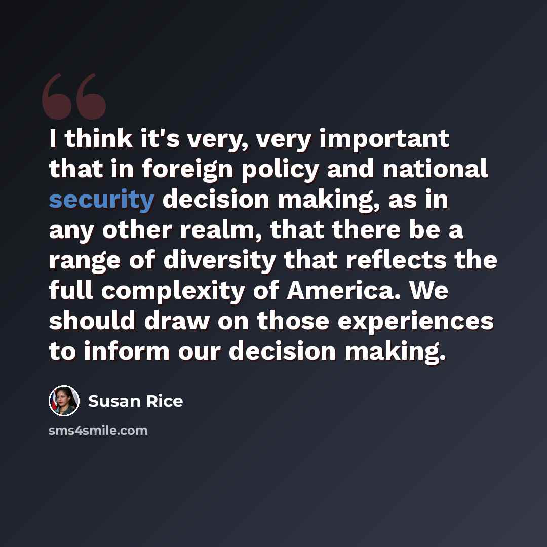 “I think it's very, very important that in foreign policy and national security decision making, as in any other realm, that there be a range of diversity that reflects the full complexity of America. We should draw on those experiences to inform our decision making.” quote by Susan Rice