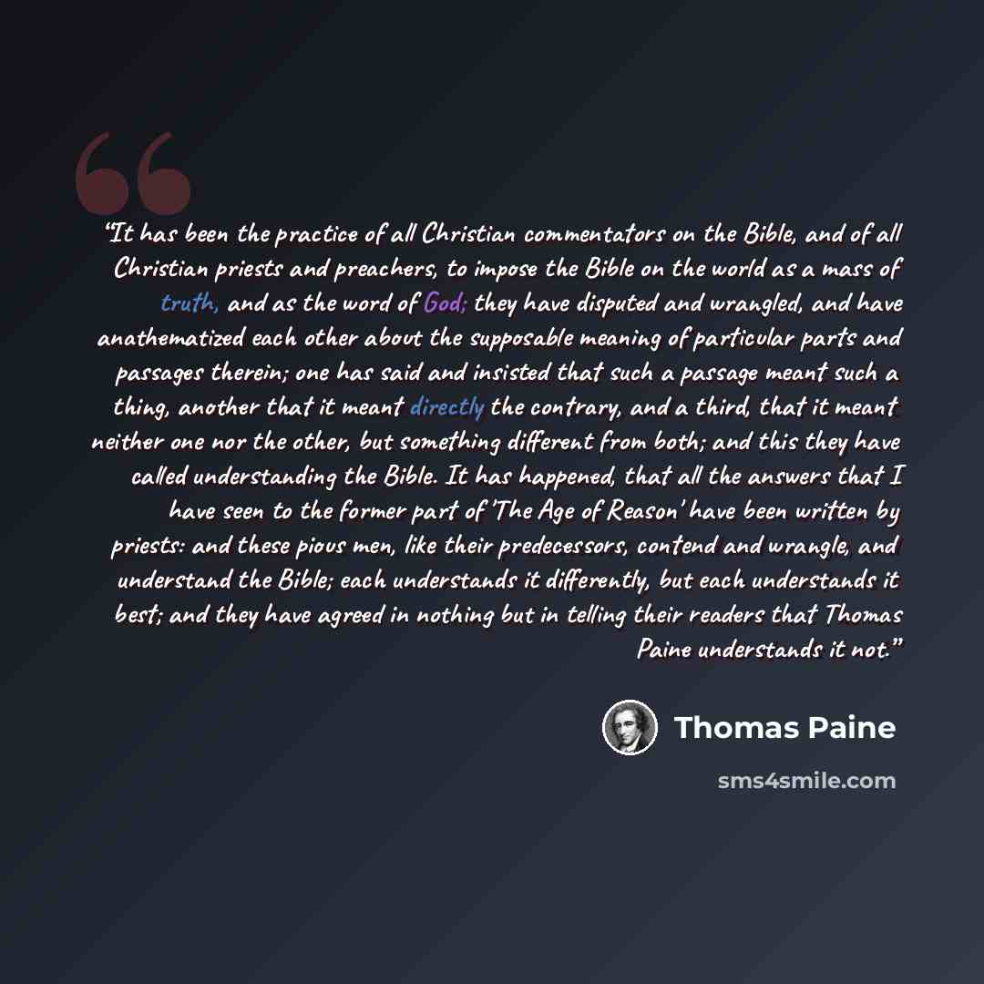 “It has been the practice of all Christian commentators on the Bible, and of all Christian priests and preachers, to impose the Bible on the world as a mass of truth, and as the word of God; they have disputed and wrangled, and have anathematized each other about the supposable meaning of…” quote by Thomas Paine