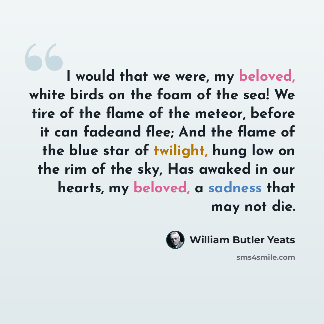 “I would that we were, my beloved, white birds on the foam of the sea! We tire of the flame of the meteor, before it can fadeand flee; And the flame of the blue star of twilight, hung low on the rim of the sky, Has awaked in our hearts, my beloved, a sadness that may not die.” quote by William Butler Yeats
