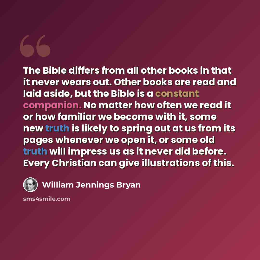 “The Bible differs from all other books in that it never wears out. Other books are read and laid aside, but the Bible is a constant companion. No matter how often we read it or how familiar we become with it, some new truth is likely to spring out at us from its pages whenever we open it, or some…” quote by William Jennings Bryan