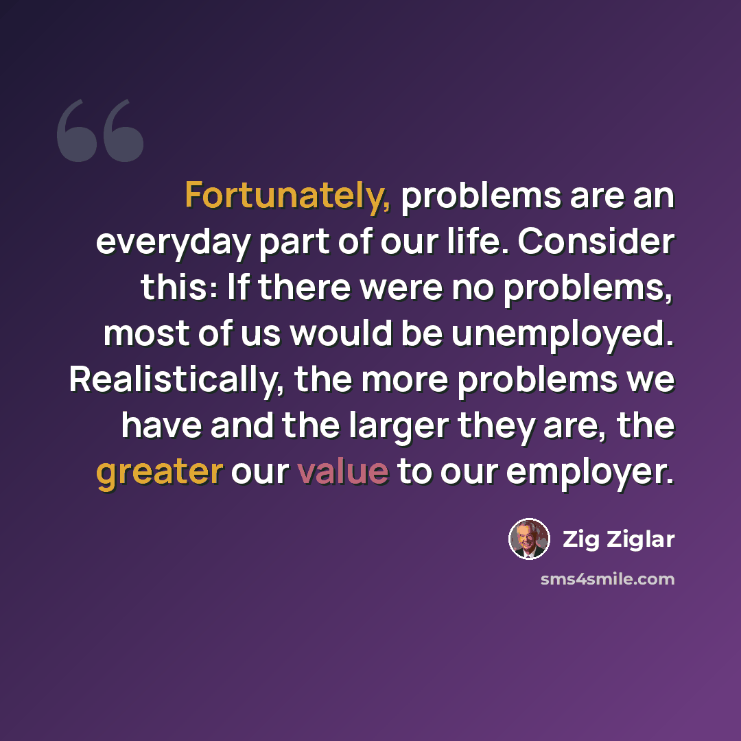“Fortunately, problems are an everyday part of our life. Consider this: If there were no problems, most of us would be unemployed. Realistically, the more problems we have and the larger they are, the greater our value to our employer.” quote by Zig Ziglar
