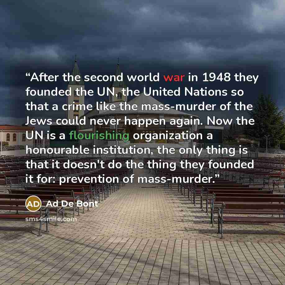 “After the second world war in 1948 they founded the UN, the United Nations so that a crime like the mass-murder of the Jews could never happen again. Now the UN is a flourishing organization a honourable institution, the only thing is that it doesn't do the thing they founded it for: prevention of…” quote by Ad De Bont