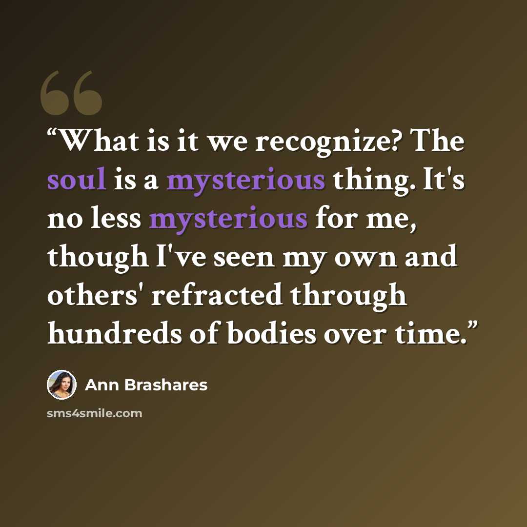 “What is it we recognize? The soul is a mysterious thing. It's no less mysterious for me, though I've seen my own and others' refracted through hundreds of bodies over time.” quote by Ann Brashares