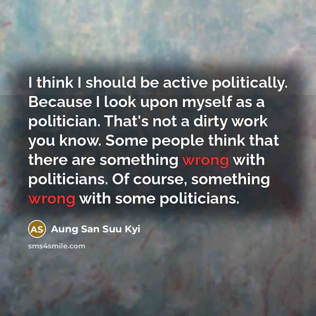 “I think I should be active politically. Because I look upon myself as a politician. That's not a dirty work you know. Some people think that there are something wrong with politicians. Of course, something wrong with some politicians.” quote by Aung San Suu Kyi