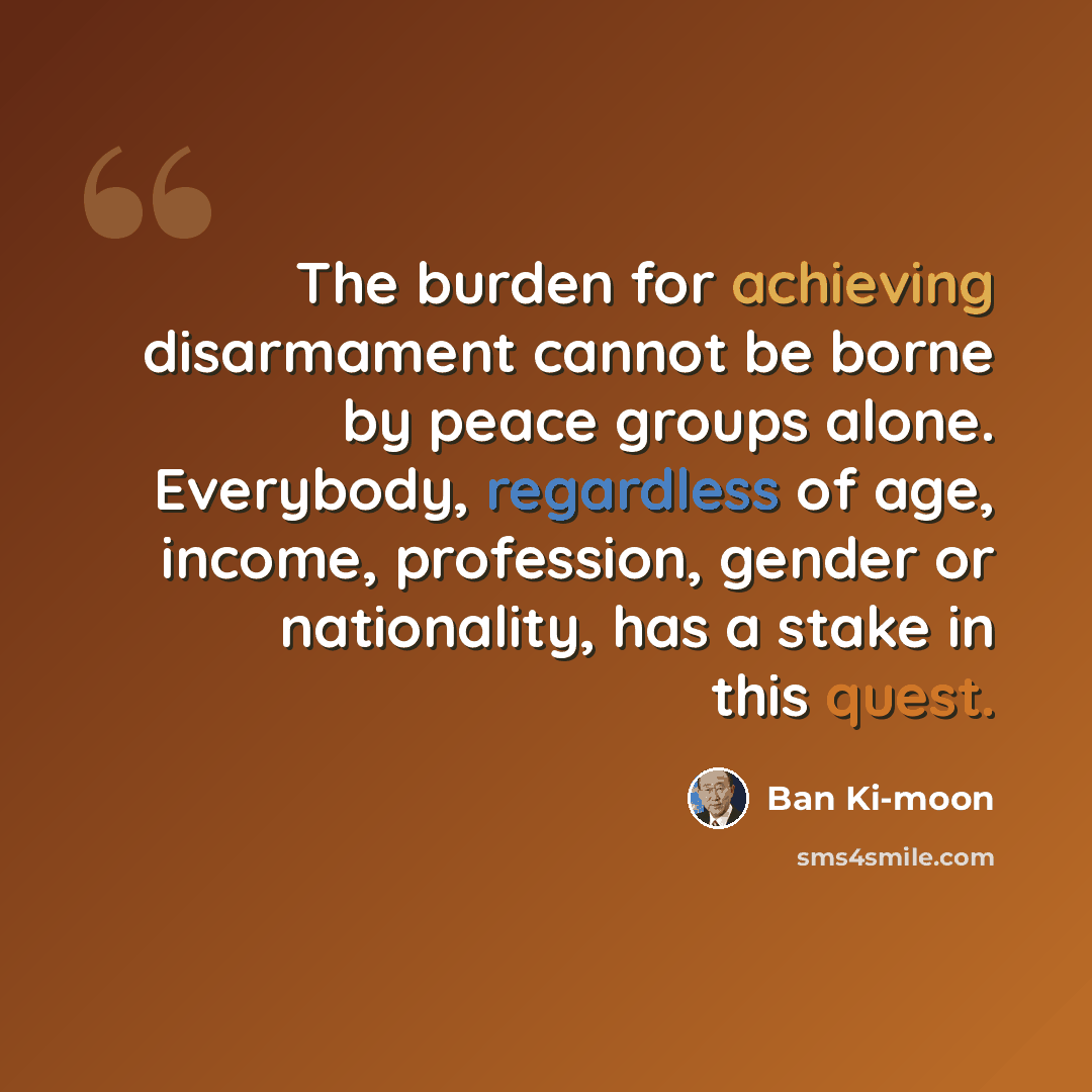 “The burden for achieving disarmament cannot be borne by peace groups alone. Everybody, regardless of age, income, profession, gender or nationality, has a stake in this quest.” quote by Ban Ki-moon