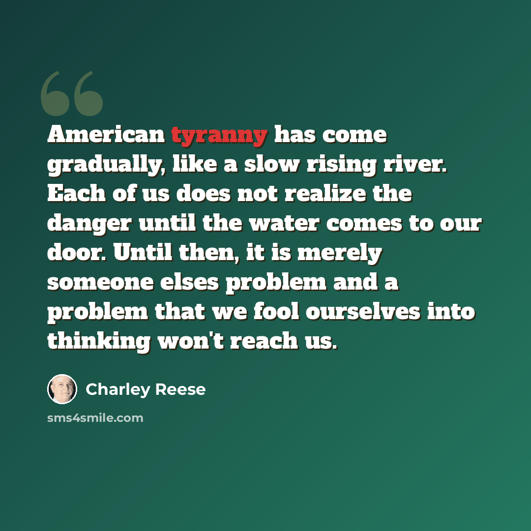 “American tyranny has come gradually, like a slow rising river. Each of us does not realize the danger until the water comes to our door. Until then, it is merely someone elses problem and a problem that we fool ourselves into thinking won't reach us.” quote by Charley Reese