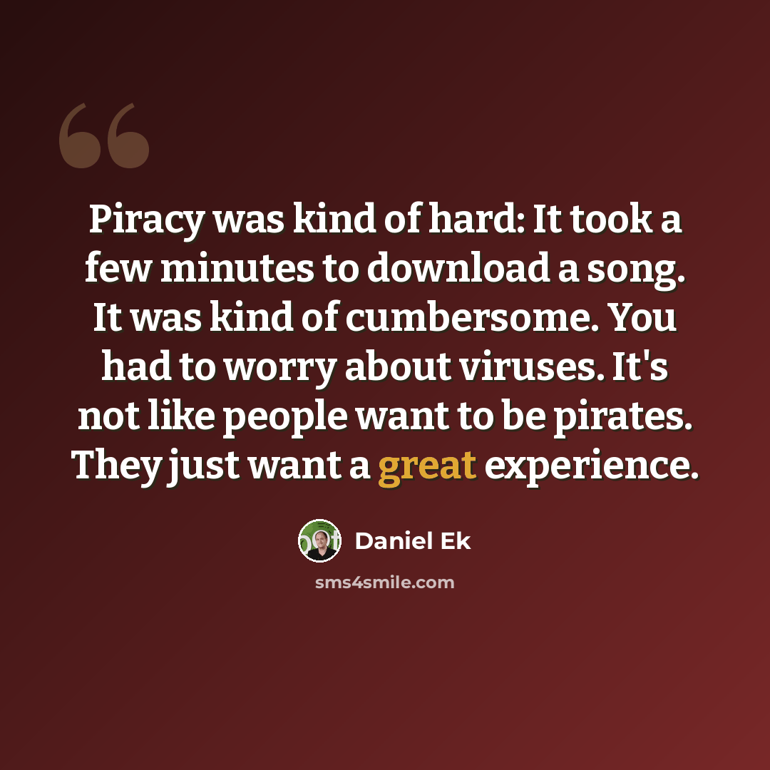 “Piracy was kind of hard: It took a few minutes to download a song. It was kind of cumbersome. You had to worry about viruses. It's not like people want to be pirates. They just want a great experience.” quote by Daniel Ek