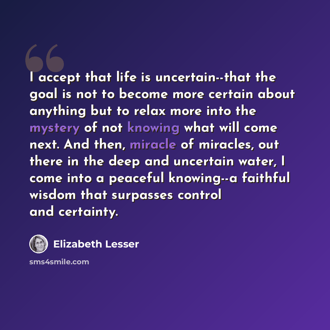 “I accept that life is uncertain--that the goal is not to become more certain about anything but to relax more into the mystery of not knowing what will come next. And then, miracle of miracles, out there in the deep and uncertain water, I come into a peaceful knowing--a faithful wisdom that…” quote by Elizabeth Lesser