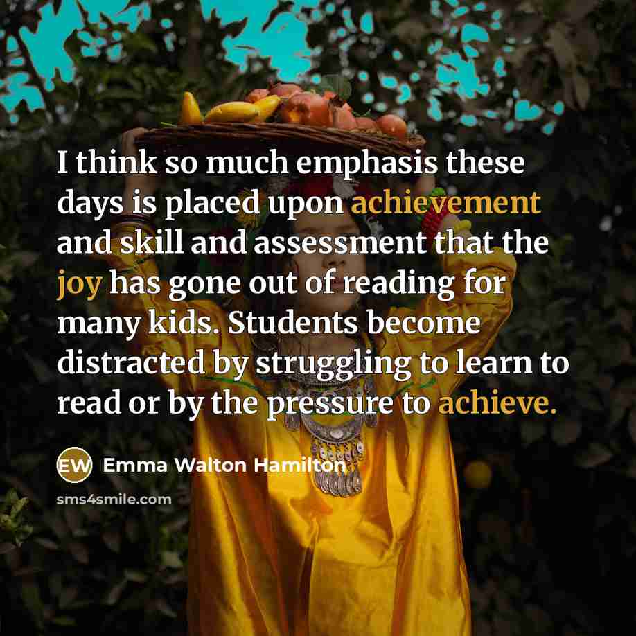 “I think so much emphasis these days is placed upon achievement and skill and assessment that the joy has gone out of reading for many kids. Students become distracted by struggling to learn to read or by the pressure to achieve.” quote by Emma Walton Hamilton