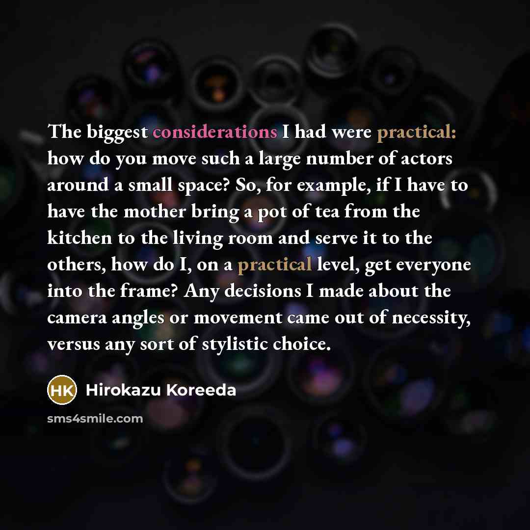 “The biggest considerations I had were practical: how do you move such a large number of actors around a small space? So, for example, if I have to have the mother bring a pot of tea from the kitchen to the living room and serve it to the others, how do I, on a practical level, get everyone into…” quote by Hirokazu Koreeda