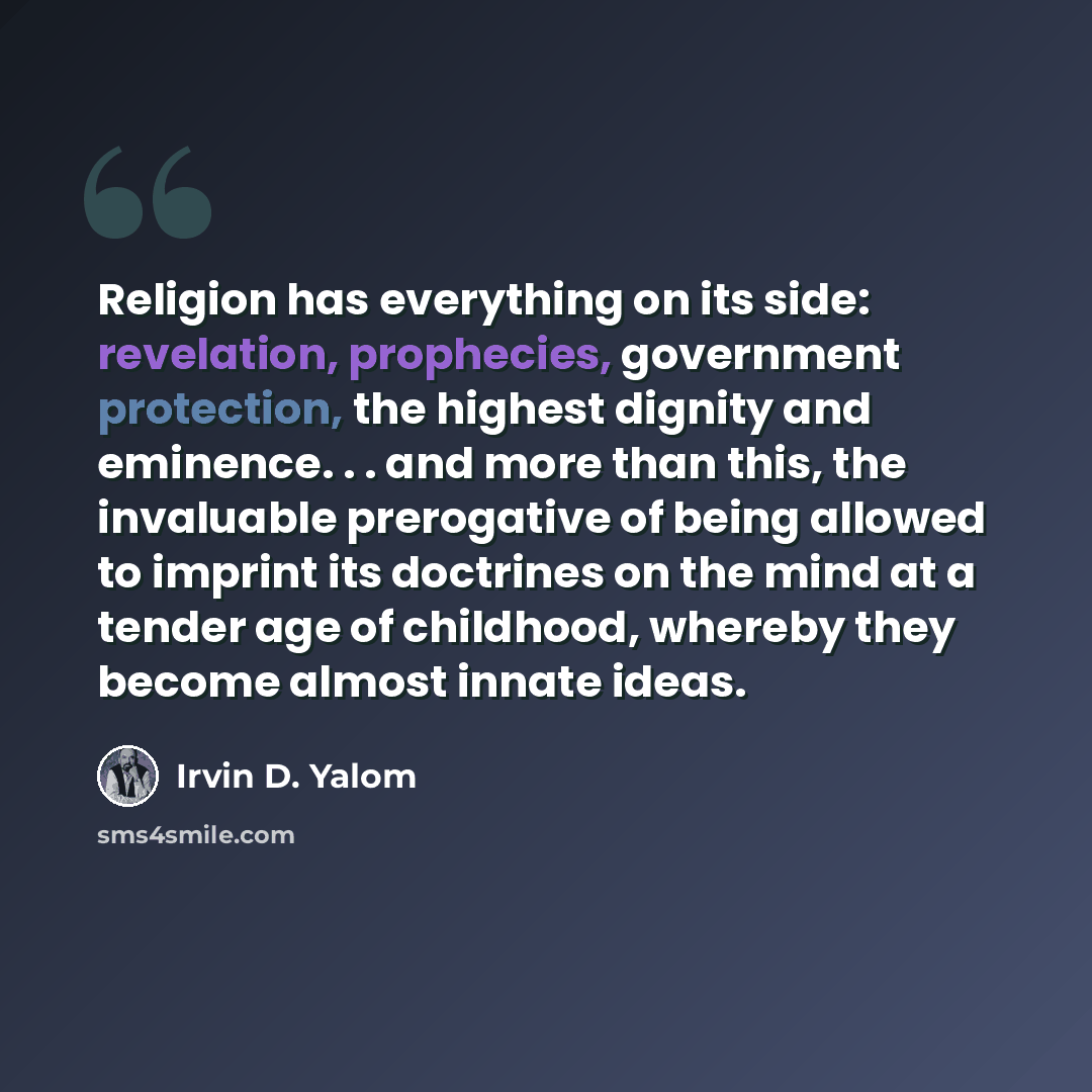 “Religion has everything on its side: revelation, prophecies, government protection, the highest dignity and eminence. . . and more than this, the invaluable prerogative of being allowed to imprint its doctrines on the mind at a tender age of childhood, whereby they become almost innate ideas.” quote by Irvin D. Yalom