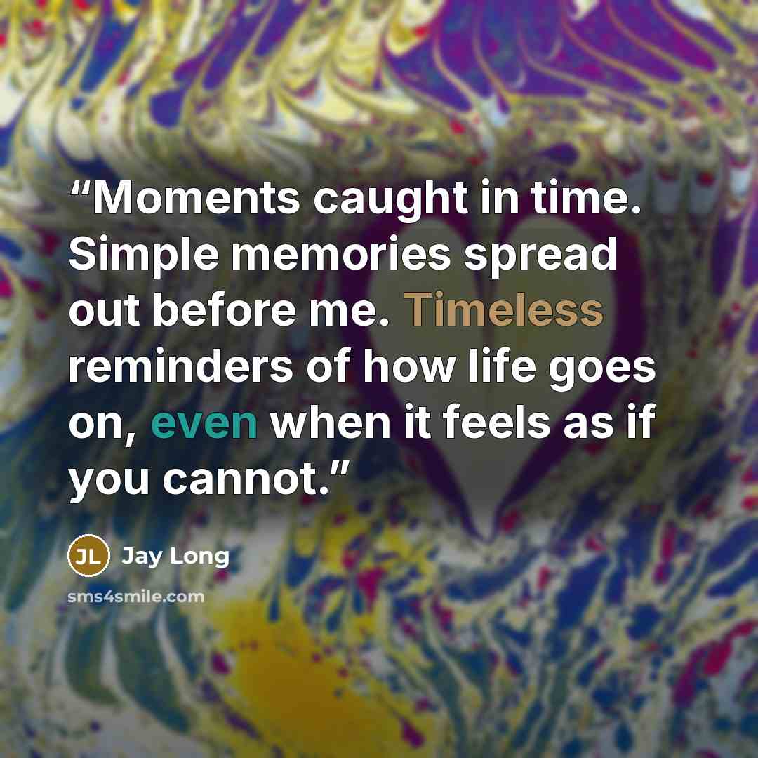 “Moments caught in time. Simple memories spread out before me. Timeless reminders of how life goes on, even when it feels as if you cannot.” quote by Jay Long