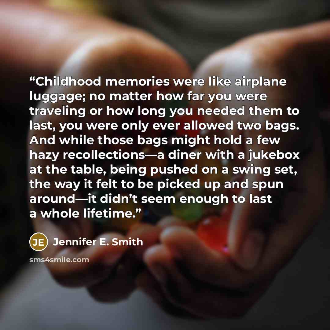 “Childhood memories were like airplane luggage; no matter how far you were traveling or how long you needed them to last, you were only ever allowed two bags. And while those bags might hold a few hazy recollections—a diner with a jukebox at the table, being pushed on a swing set, the way it felt…” quote by Jennifer E. Smith