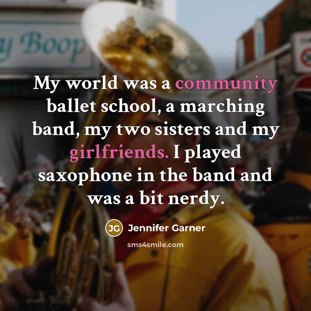 “My world was a community ballet school, a marching band, my two sisters and my girlfriends. I played saxophone in the band and was a bit nerdy.” quote by Jennifer Garner