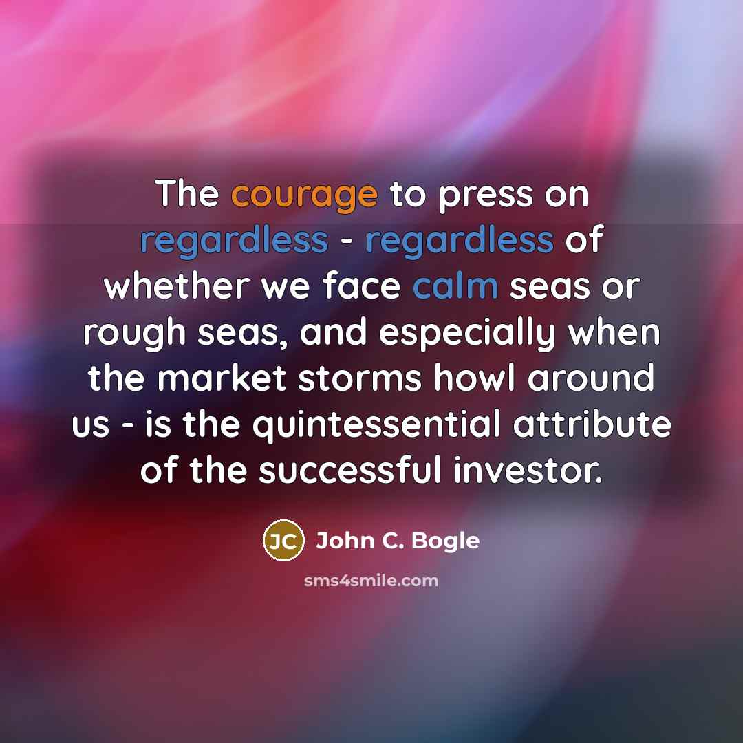 “The courage to press on regardless - regardless of whether we face calm seas or rough seas, and especially when the market storms howl around us - is the quintessential attribute of the successful investor.” quote by John C. Bogle