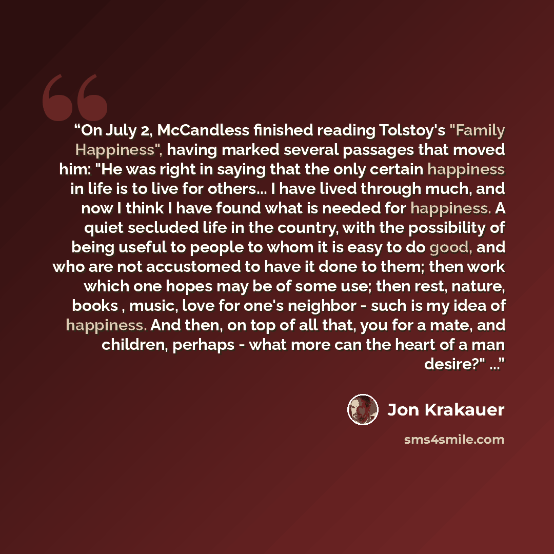 “On July 2, McCandless finished reading Tolstoy's "Family Happiness", having marked several passages that moved him: "He was right in saying that the only certain happiness in life is to live for others... I have lived through much, and now I think I have found what is needed for happiness. A quiet…” quote by Jon Krakauer