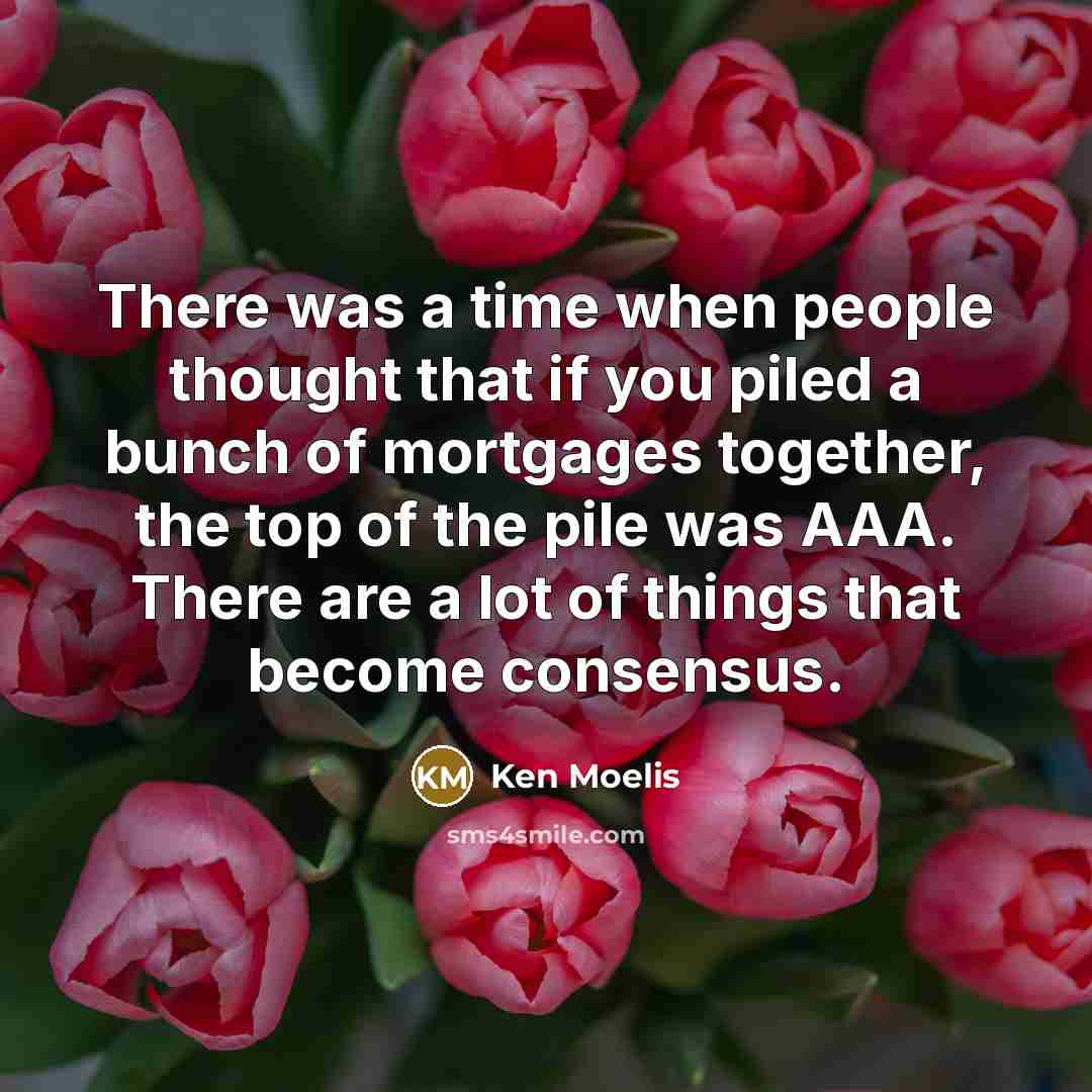 “There was a time when people thought that if you piled a bunch of mortgages together, the top of the pile was AAA. There are a lot of things that become consensus.” quote by Ken Moelis