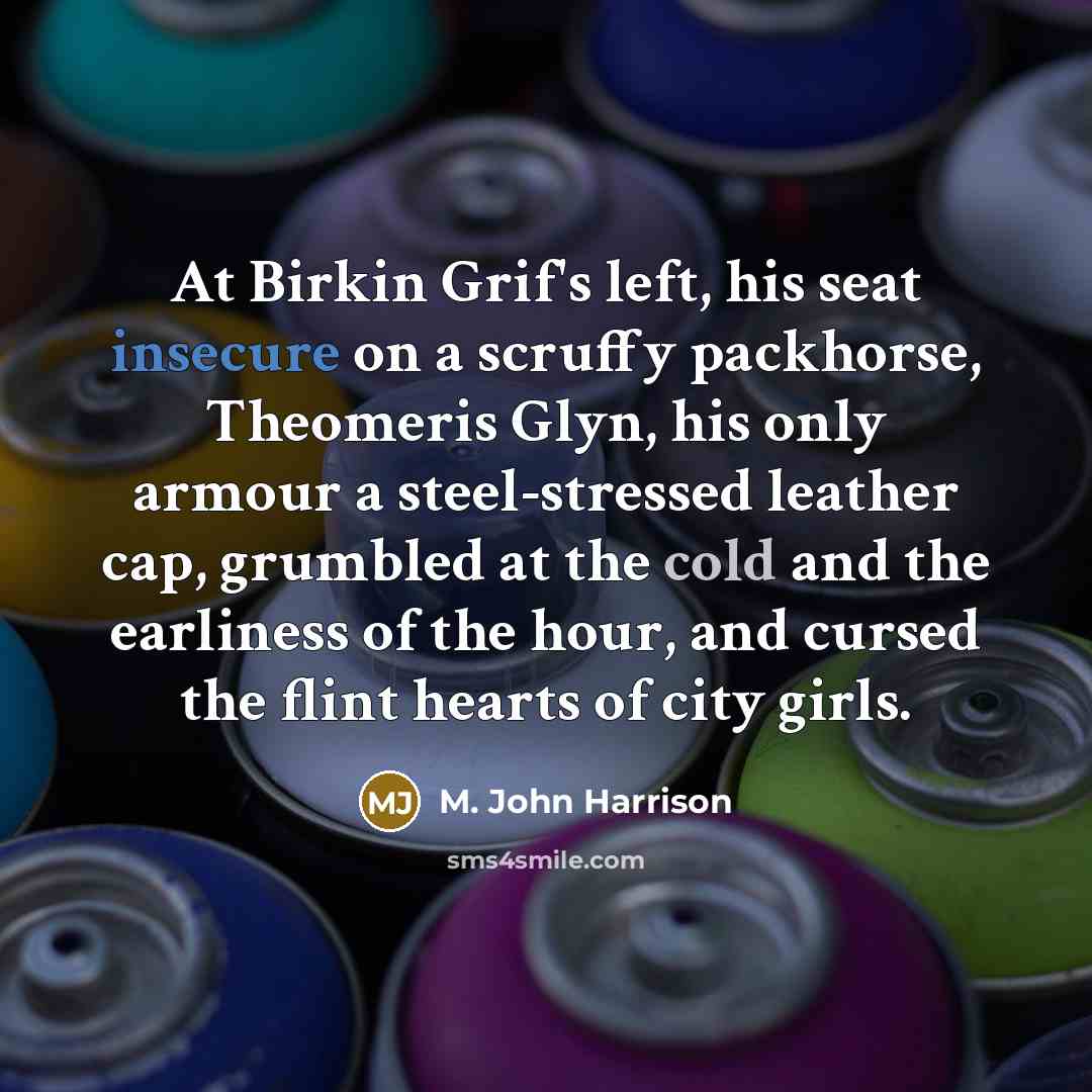 “At Birkin Grif's left, his seat insecure on a scruffy packhorse, Theomeris Glyn, his only armour a steel-stressed leather cap, grumbled at the cold and the earliness of the hour, and cursed the flint hearts of city girls.” quote by M. John Harrison