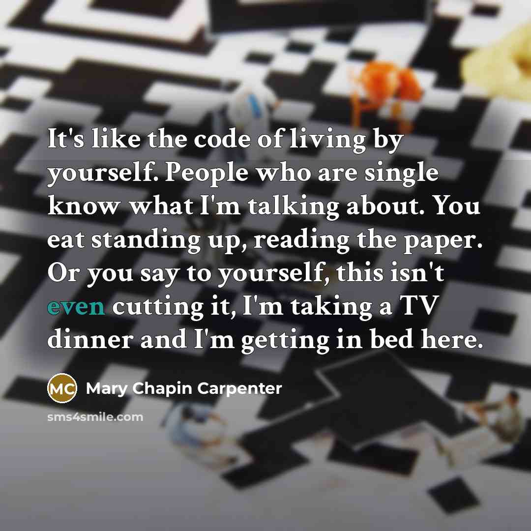 “It's like the code of living by yourself. People who are single know what I'm talking about. You eat standing up, reading the paper. Or you say to yourself, this isn't even cutting it, I'm taking a TV dinner and I'm getting in bed here.” quote by Mary Chapin Carpenter