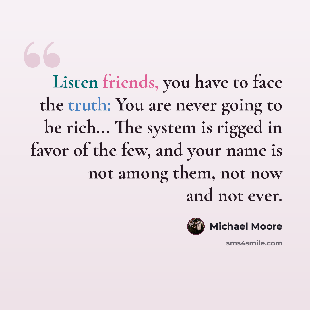 “Listen friends, you have to face the truth: You are never going to be rich... The system is rigged in favor of the few, and your name is not among them, not now and not ever.” quote by Michael Moore