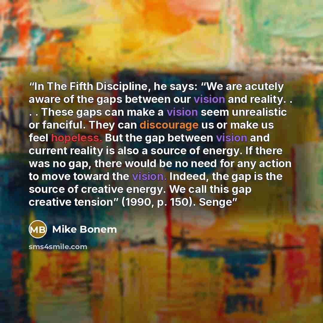 “In The Fifth Discipline, he says: “We are acutely aware of the gaps between our vision and reality. . . . These gaps can make a vision seem unrealistic or fanciful. They can discourage us or make us feel hopeless. But the gap between vision and current reality is also a source of energy. If there…” quote by Mike Bonem