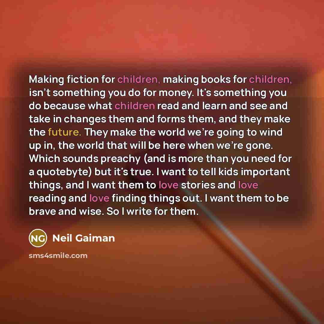 “Making fiction for children, making books for children, isn't something you do for money. It's something you do because what children read and learn and see and take in changes them and forms them, and they make the future. They make the world we're going to wind up in, the world that will be here…” quote by Neil Gaiman
