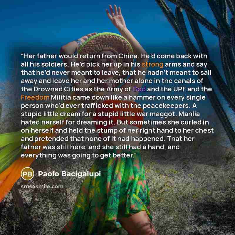 “Her father would return from China. He’d come back with all his soldiers. He’d pick her up in his strong arms and say that he’d never meant to leave, that he hadn’t meant to sail away and leave her and her mother alone in the canals of the Drowned Cities as the Army of God and the UPF and the…” quote by Paolo Bacigalupi