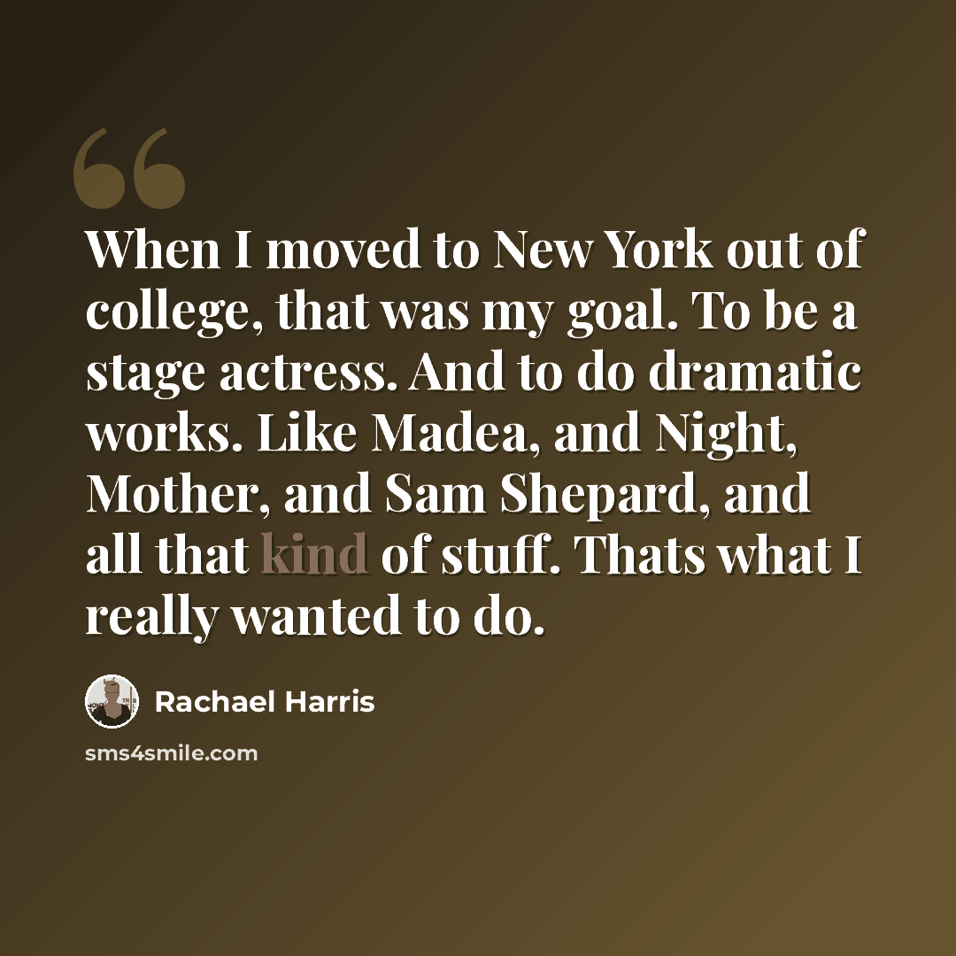 “When I moved to New York out of college, that was my goal. To be a stage actress. And to do dramatic works. Like Madea, and Night, Mother, and Sam Shepard, and all that kind of stuff. Thats what I really wanted to do.” quote by Rachael Harris