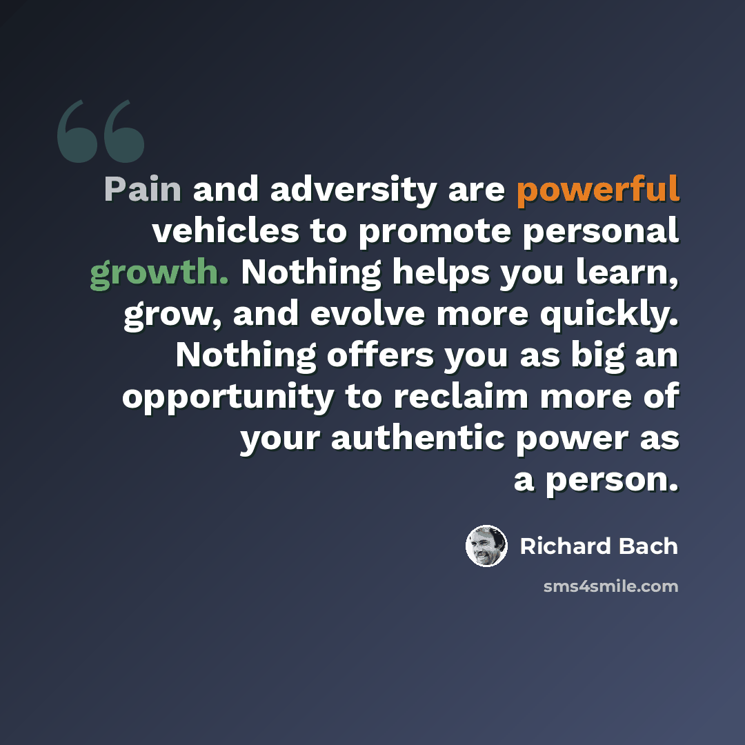 “Pain and adversity are powerful vehicles to promote personal growth. Nothing helps you learn, grow, and evolve more quickly. Nothing offers you as big an opportunity to reclaim more of your authentic power as a person.” quote by Richard Bach